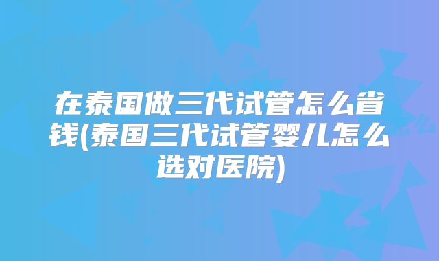 在泰国做三代试管怎么省钱(泰国三代试管婴儿怎么选对医院)