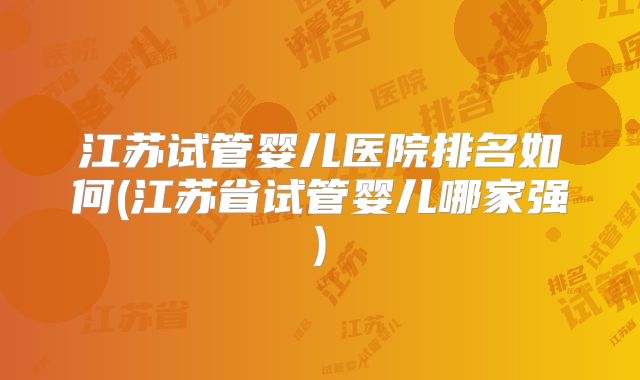 江苏试管婴儿医院排名如何(江苏省试管婴儿哪家强)