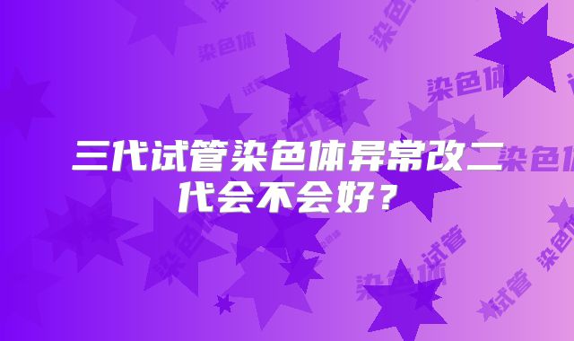 三代试管染色体异常改二代会不会好？