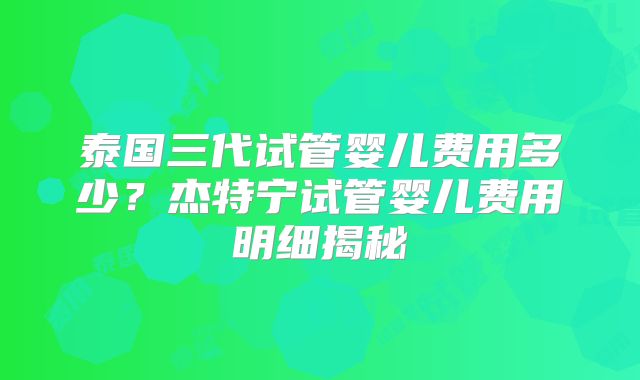 泰国三代试管婴儿费用多少？杰特宁试管婴儿费用明细揭秘