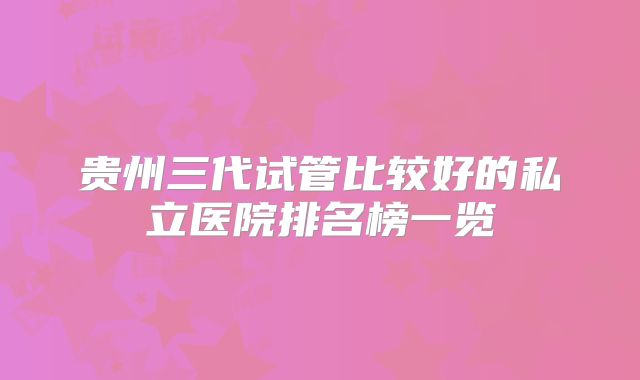 贵州三代试管比较好的私立医院排名榜一览