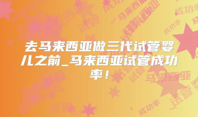 去马来西亚做三代试管婴儿之前_马来西亚试管成功率！