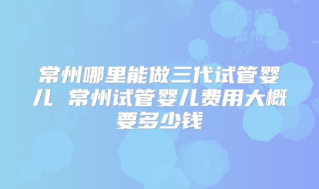 常州哪里能做三代试管婴儿 常州试管婴儿费用大概要多少钱