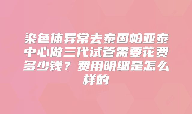 染色体异常去泰国帕亚泰中心做三代试管需要花费多少钱?费用明细是怎么样的