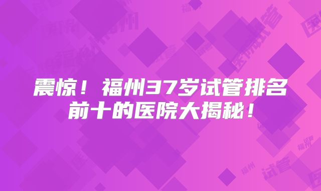 震惊！福州37岁试管排名前十的医院大揭秘！