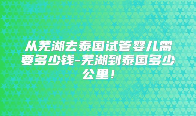 从芜湖去泰国试管婴儿需要多少钱-芜湖到泰国多少公里!