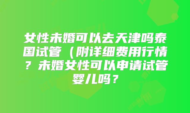 女性未婚可以去天津吗泰国试管(附详细费用行情?未婚女性可以申请试管婴儿吗?