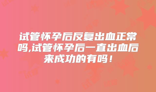试管怀孕后反复出血正常吗,试管怀孕后一直出血后来成功的有吗!