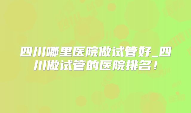 四川哪里医院做试管好_四川做试管的医院排名!