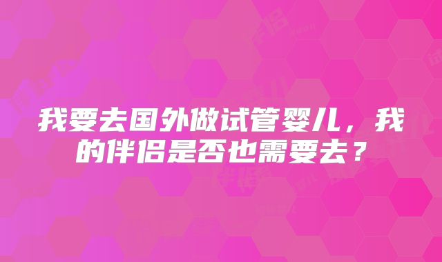 我要去国外做试管婴儿，我的伴侣是否也需要去？