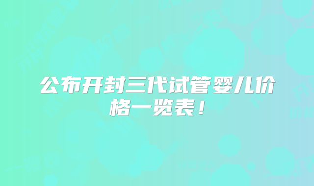 公布开封三代试管婴儿价格一览表！