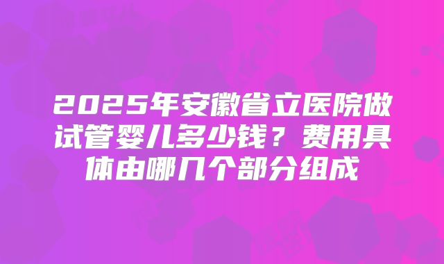 2025年安徽省立医院做试管婴儿多少钱?费用具体由哪几个部分组成