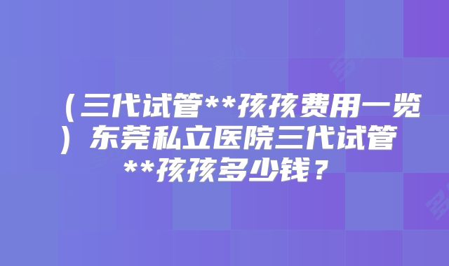 （三代试管**孩孩费用一览）东莞私立医院三代试管**孩孩多少钱？