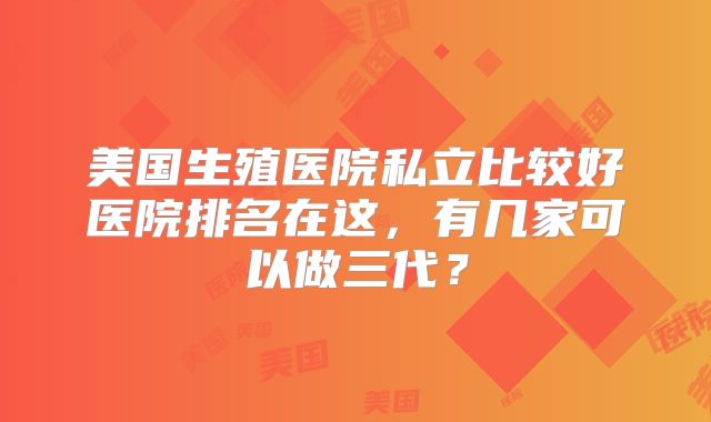 美国生殖医院私立比较好医院排名在这,有几家可以做三代?