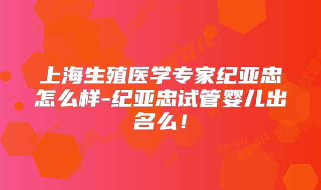 上海生殖医学专家纪亚忠怎么样-纪亚忠试管婴儿出名么！