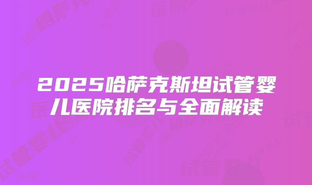 2025哈萨克斯坦试管婴儿医院排名与全面解读