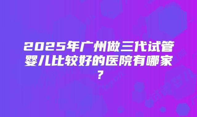 2025年广州做三代试管婴儿比较好的医院有哪家?