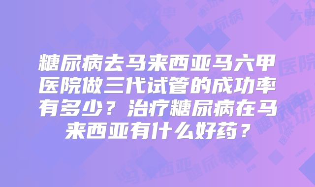糖尿病去马来西亚马六甲医院做三代试管的成功率有多少?治疗糖尿病在马来西亚有什么好药?