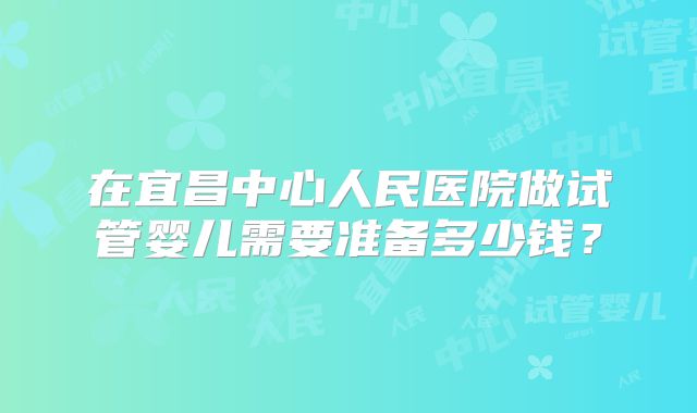 在宜昌中心人民医院做试管婴儿需要准备多少钱?
