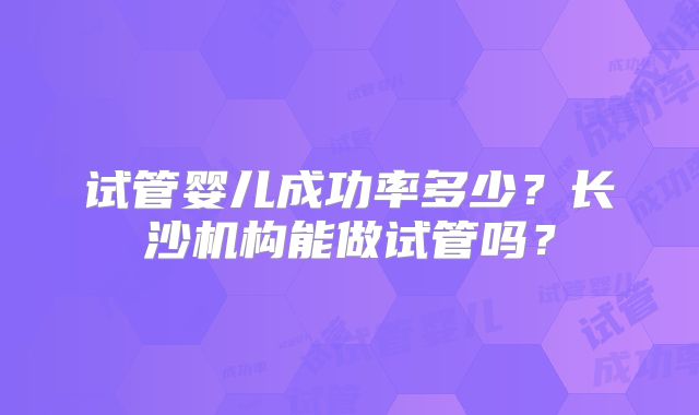 试管婴儿成功率多少?长沙机构能做试管吗?