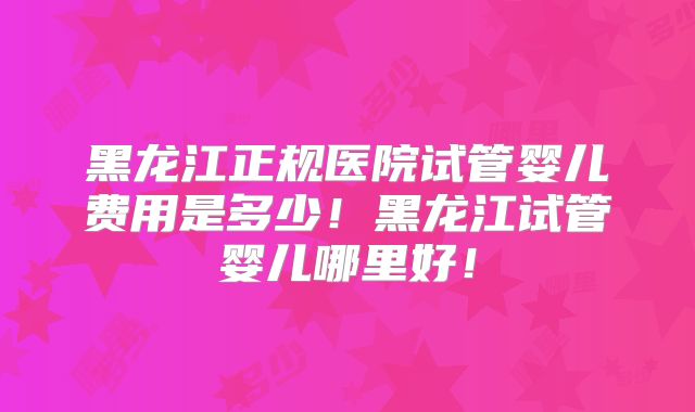 黑龙江正规医院试管婴儿费用是多少！黑龙江试管婴儿哪里好！