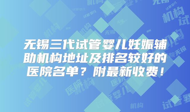 无锡三代试管婴儿妊娠辅助机构地址及排名较好的医院名单?附最新收费!
