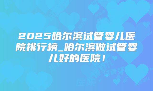 2025哈尔滨试管婴儿医院排行榜_哈尔滨做试管婴儿好的医院!