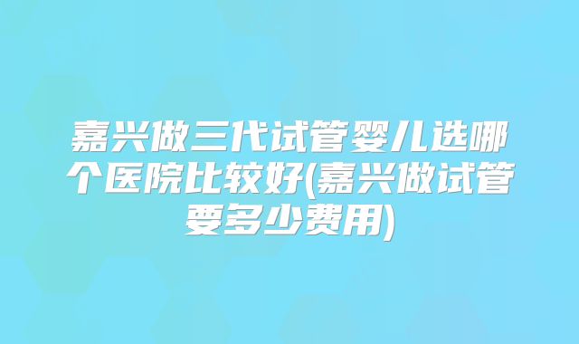 嘉兴做三代试管婴儿选哪个医院比较好(嘉兴做试管要多少费用)