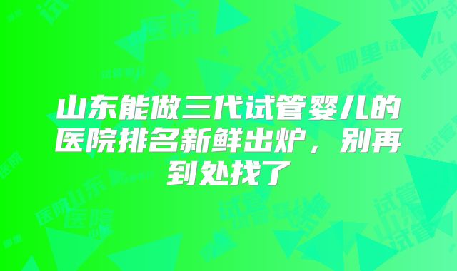 山东能做三代试管婴儿的医院排名新鲜出炉，别再到处找了