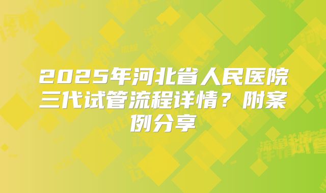 2025年河北省人民医院三代试管流程详情？附案例分享