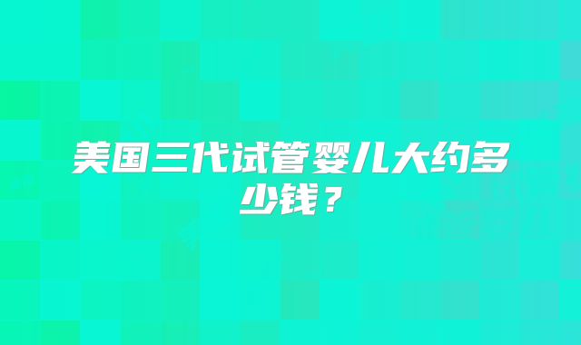 美国三代试管婴儿大约多少钱？