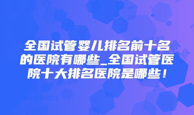 全国试管婴儿排名前十名的医院有哪些_全国试管医院十大排名医院是哪些!