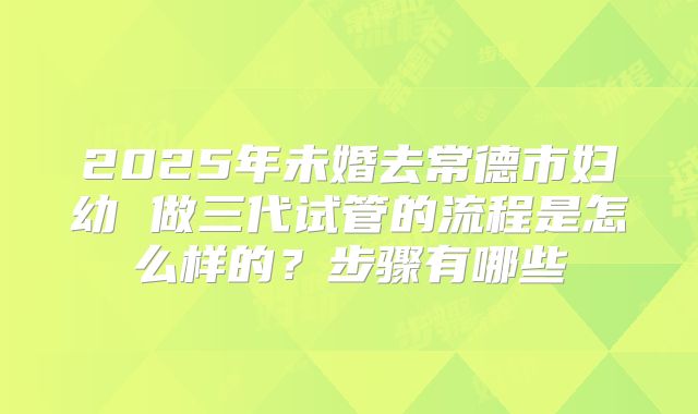 2025年未婚去常德市妇幼 做三代试管的流程是怎么样的?步骤有哪些