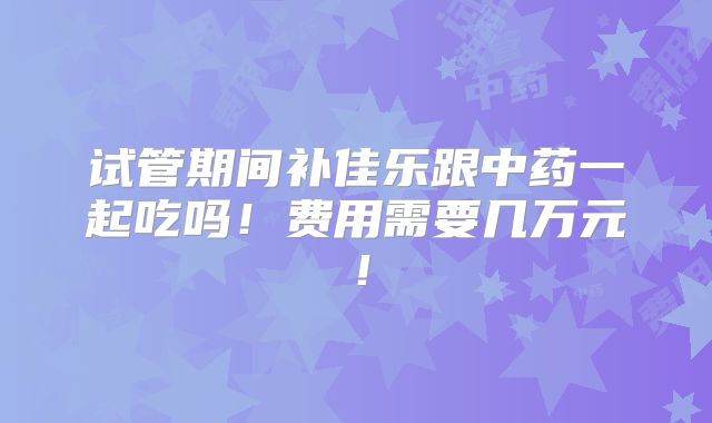 试管期间补佳乐跟中药一起吃吗！费用需要几万元！