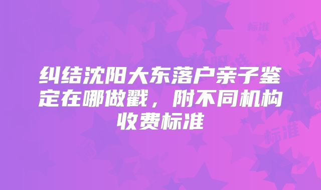 纠结沈阳大东落户亲子鉴定在哪做戳，附不同机构收费标准