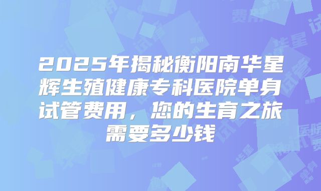 2025年揭秘衡阳南华星辉生殖健康专科医院单身试管费用，您的生育之旅需要多少钱