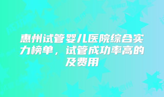 惠州试管婴儿医院综合实力榜单，试管成功率高的及费用