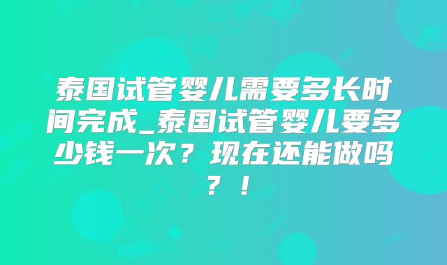 泰国试管婴儿需要多长时间完成_泰国试管婴儿要多少钱一次？现在还能做吗？！