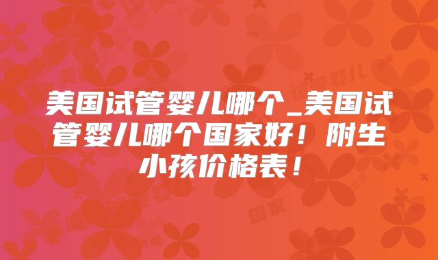 美国试管婴儿哪个_美国试管婴儿哪个国家好!附生小孩价格表!