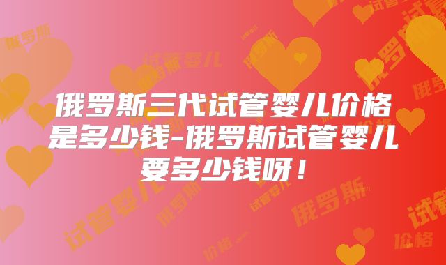俄罗斯三代试管婴儿价格是多少钱-俄罗斯试管婴儿要多少钱呀！