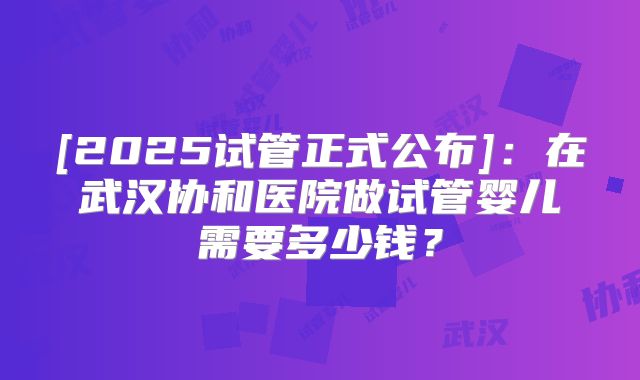 [2025试管正式公布]：在武汉协和医院做试管婴儿需要多少钱？