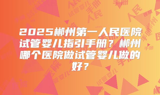 2025郴州第一人民医院试管婴儿指引手册?郴州哪个医院做试管婴儿做的好?