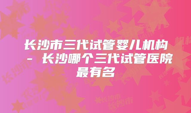 长沙市三代试管婴儿机构 - 长沙哪个三代试管医院最有名