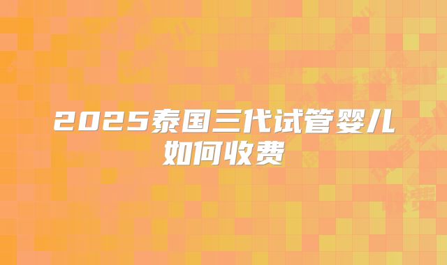 2025泰国三代试管婴儿如何收费
