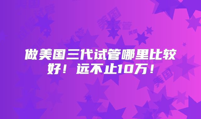 做美国三代试管哪里比较好!远不止10万!