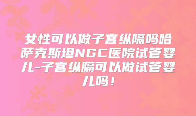 女性可以做子宫纵隔吗哈萨克斯坦NGC医院试管婴儿-子宫纵膈可以做试管婴儿吗！