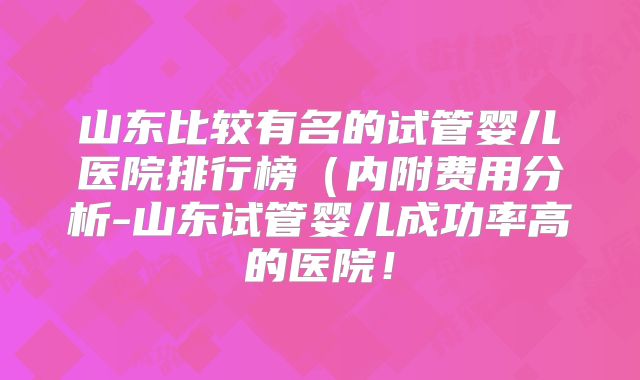 山东比较有名的试管婴儿医院排行榜(内附费用分析-山东试管婴儿成功率高的医院!