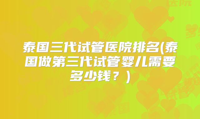 泰国三代试管医院排名(泰国做第三代试管婴儿需要多少钱?)