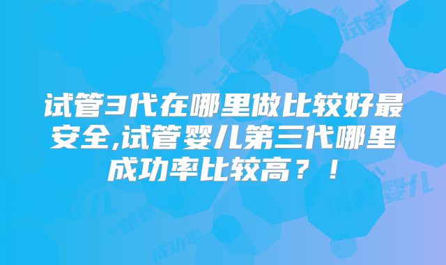 试管3代在哪里做比较好最安全,试管婴儿第三代哪里成功率比较高？！