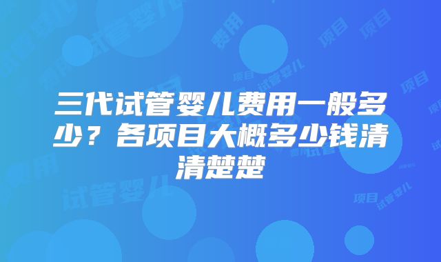 三代试管婴儿费用一般多少?各项目大概多少钱清清楚楚